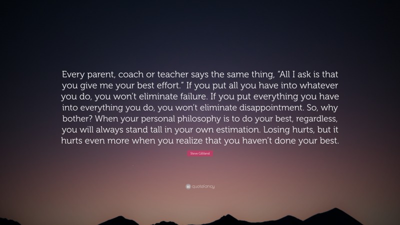 Steve Gilliland Quote: “Every parent, coach or teacher says the same thing, “All I ask is that you give me your best effort.” If you put all you have into whatever you do, you won’t eliminate failure. If you put everything you have into everything you do, you won’t eliminate disappointment. So, why bother? When your personal philosophy is to do your best, regardless, you will always stand tall in your own estimation. Losing hurts, but it hurts even more when you realize that you haven’t done your best.”