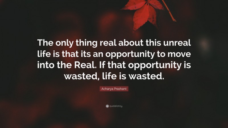 Acharya Prashant Quote: “The only thing real about this unreal life is that its an opportunity to move into the Real. If that opportunity is wasted, life is wasted.”