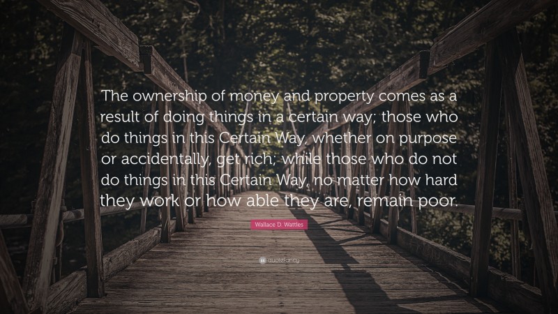 Wallace D. Wattles Quote: “The ownership of money and property comes as a result of doing things in a certain way; those who do things in this Certain Way, whether on purpose or accidentally, get rich; while those who do not do things in this Certain Way, no matter how hard they work or how able they are, remain poor.”
