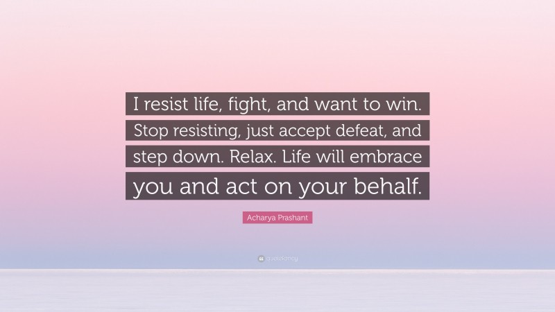 Acharya Prashant Quote: “I resist life, fight, and want to win. Stop resisting, just accept defeat, and step down. Relax. Life will embrace you and act on your behalf.”