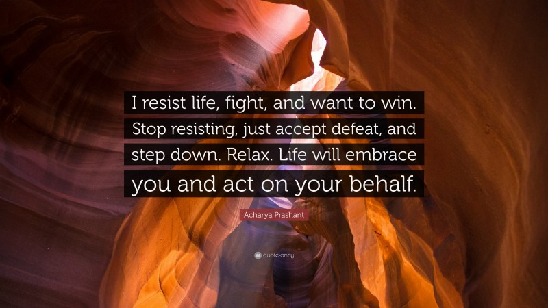 Acharya Prashant Quote: “I resist life, fight, and want to win. Stop resisting, just accept defeat, and step down. Relax. Life will embrace you and act on your behalf.”