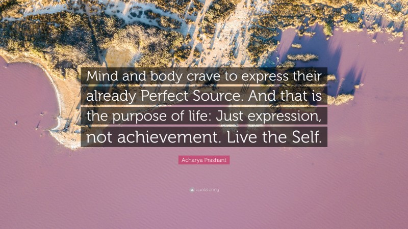 Acharya Prashant Quote: “Mind and body crave to express their already Perfect Source. And that is the purpose of life: Just expression, not achievement. Live the Self.”