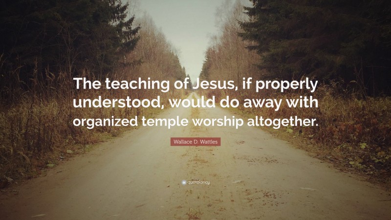 Wallace D. Wattles Quote: “The teaching of Jesus, if properly understood, would do away with organized temple worship altogether.”