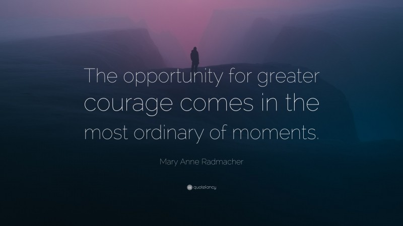 Mary Anne Radmacher Quote: “The opportunity for greater courage comes in the most ordinary of moments.”