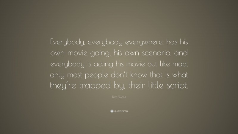 Tom Wolfe Quote: “Everybody, everybody everywhere, has his own movie going, his own scenario, and everybody is acting his movie out like mad, only most people don’t know that is what they’re trapped by, their little script.”
