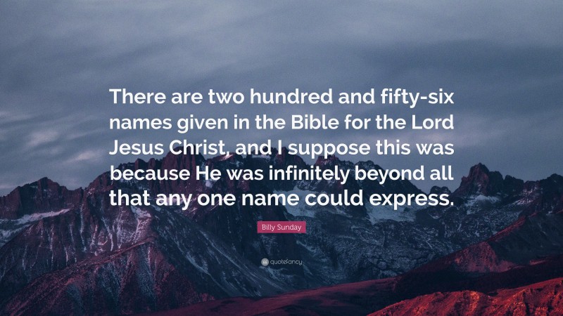 Billy Sunday Quote: “There are two hundred and fifty-six names given in the Bible for the Lord Jesus Christ, and I suppose this was because He was infinitely beyond all that any one name could express.”