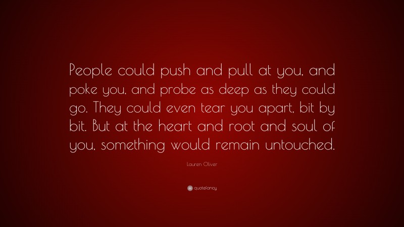 Lauren Oliver Quote: “People could push and pull at you, and poke you, and probe as deep as they could go. They could even tear you apart, bit by bit. But at the heart and root and soul of you, something would remain untouched.”