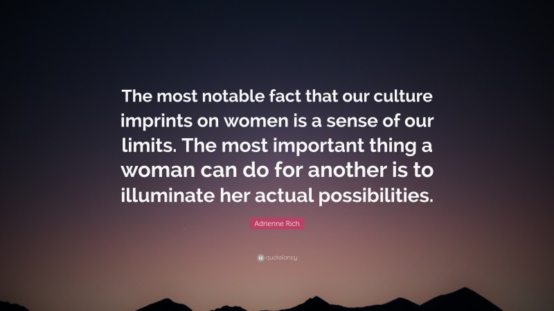 Adrienne Rich Quote: “The most notable fact that our culture imprints on women is a sense of our limits. The most important thing a woman can do for another is to illuminate her actual possibilities.”