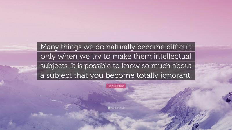 Frank Herbert Quote: “Many things we do naturally become difficult only when we try to make them intellectual subjects. It is possible to know so much about a subject that you become totally ignorant.”