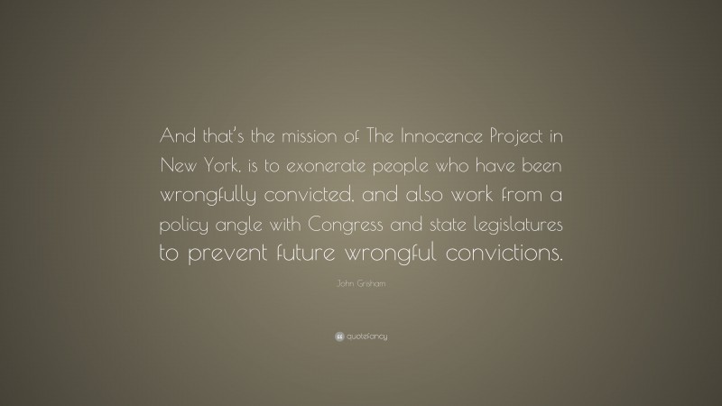 John Grisham Quote: “And that’s the mission of The Innocence Project in New York, is to exonerate people who have been wrongfully convicted, and also work from a policy angle with Congress and state legislatures to prevent future wrongful convictions.”