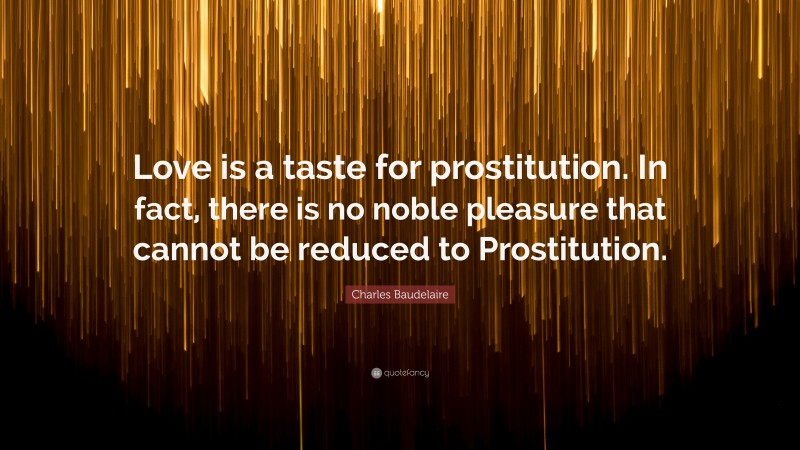 Charles Baudelaire Quote: “Love is a taste for prostitution. In fact, there is no noble pleasure that cannot be reduced to Prostitution.”