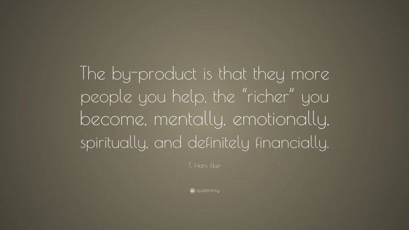 T. Harv Eker Quote: “The by-product is that they more people you help, the “richer” you become, mentally, emotionally, spiritually, and definitely financially.”