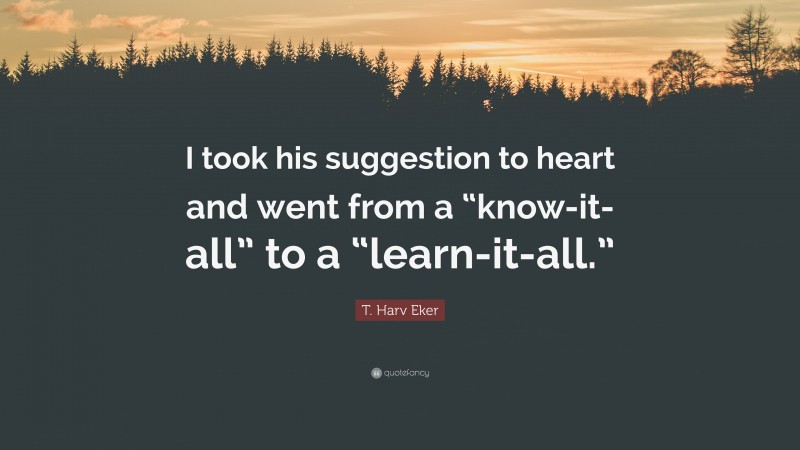 T. Harv Eker Quote: “I took his suggestion to heart and went from a “know-it-all” to a “learn-it-all.””