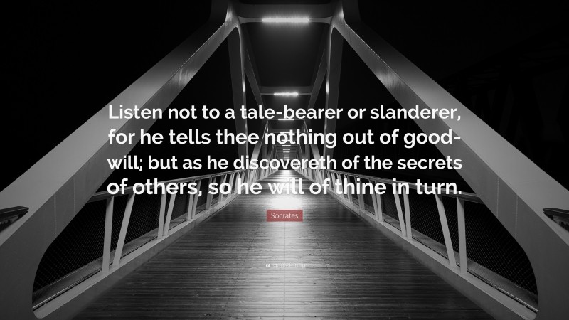 Socrates Quote: “Listen not to a tale-bearer or slanderer, for he tells thee nothing out of good-will; but as he discovereth of the secrets of others, so he will of thine in turn.”