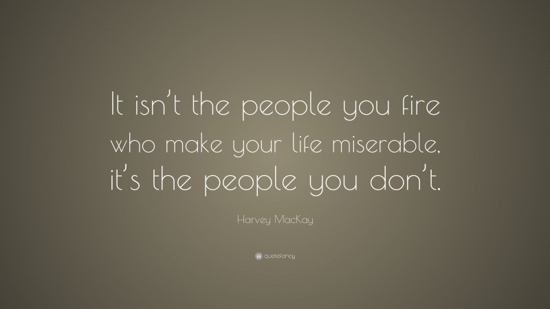 Harvey MacKay Quote: “It isn’t the people you fire who make your life miserable, it’s the people you don’t.”