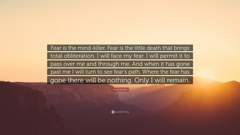 Frank Herbert Quote: “Fear is the mind-killer. Fear is the little death that brings total obliteration. I will face my fear. I will permit it to pass over me and through me. And when it has gone past me I will turn to see fear’s path. Where the fear has gone there will be nothing. Only I will remain.”
