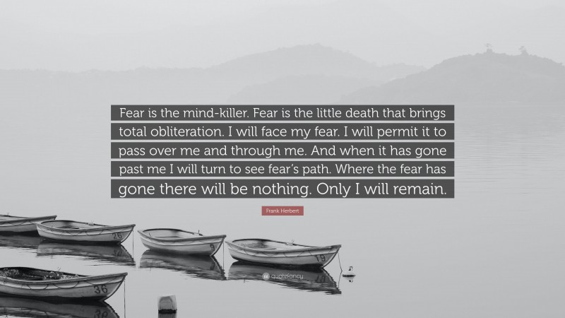 Frank Herbert Quote: “Fear is the mind-killer. Fear is the little death that brings total obliteration. I will face my fear. I will permit it to pass over me and through me. And when it has gone past me I will turn to see fear’s path. Where the fear has gone there will be nothing. Only I will remain.”