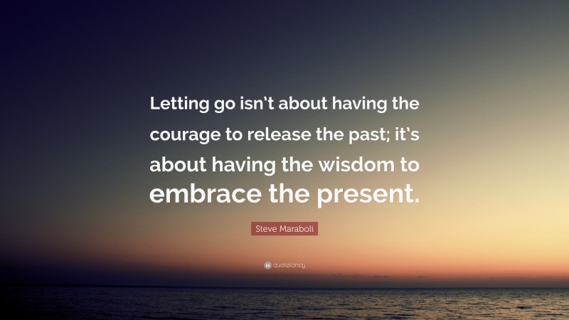 Steve Maraboli Quote: “Letting go isn’t about having the courage to release the past; it’s about having the wisdom to embrace the present.”