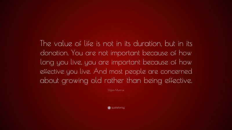 Myles Munroe Quote: “The value of life is not in its duration, but in its donation. You are not important because of how long you live, you are important because of how effective you live. And most people are concerned about growing old rather than being effective.”