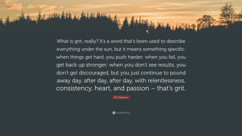Ben Bergeron Quote: “What is grit, really? It’s a word that’s been used to describe everything under the sun, but it means something specific: when things get hard, you push harder; when you fail, you get back up stronger; when you don’t see results, you don’t get discouraged, but you just continue to pound away day, after day, after day, with relentlessness, consistency, heart, and passion – that’s grit.”