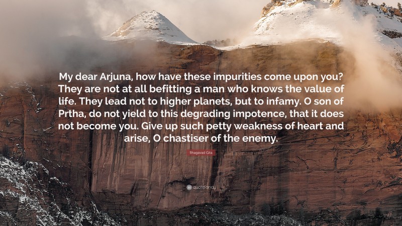 Bhagavad Gita Quote: “My dear Arjuna, how have these impurities come upon you? They are not at all befitting a man who knows the value of life. They lead not to higher planets, but to infamy. O son of Prtha, do not yield to this degrading impotence, that it does not become you. Give up such petty weakness of heart and arise, O chastiser of the enemy.”