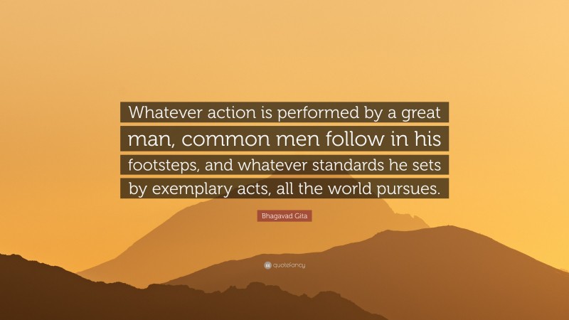 Bhagavad Gita Quote: “Whatever action is performed by a great man, common men follow in his footsteps, and whatever standards he sets by exemplary acts, all the world pursues.”