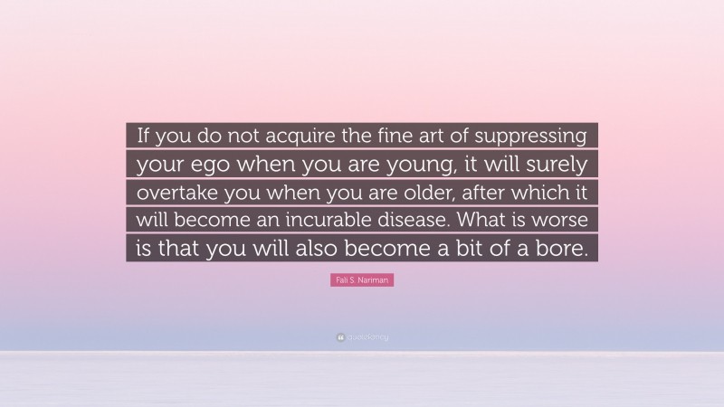 Fali S. Nariman Quote: “If you do not acquire the fine art of suppressing your ego when you are young, it will surely overtake you when you are older, after which it will become an incurable disease. What is worse is that you will also become a bit of a bore.”