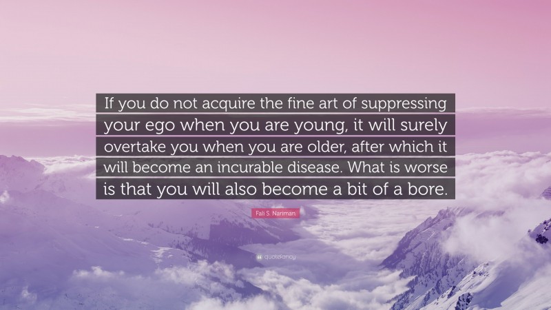 Fali S. Nariman Quote: “If you do not acquire the fine art of suppressing your ego when you are young, it will surely overtake you when you are older, after which it will become an incurable disease. What is worse is that you will also become a bit of a bore.”