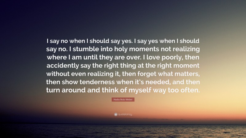 Nadia Bolz-Weber Quote: “I say no when I should say yes. I say yes when I should say no. I stumble into holy moments not realizing where I am until they are over. I love poorly, then accidently say the right thing at the right moment without even realizing it, then forget what matters, then show tenderness when it’s needed, and then turn around and think of myself way too often.”