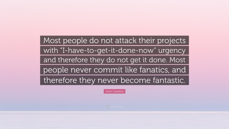 Grant Cardone Quote: “Most people do not attack their projects with “I-have-to-get-it-done-now” urgency and therefore they do not get it done. Most people never commit like fanatics, and therefore they never become fantastic.”