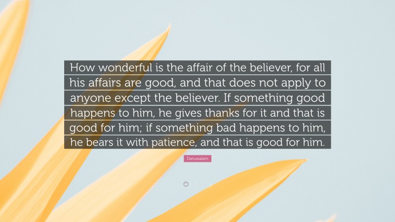 Darussalam Quote: “How wonderful is the affair of the believer, for all his affairs are good, and that does not apply to anyone except the believer. If something good happens to him, he gives thanks for it and that is good for him; if something bad happens to him, he bears it with patience, and that is good for him.”