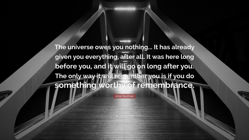 Amie Kaufman Quote: “The universe owes you nothing... It has already given you everything, after all. It was here long before you, and it will go on long after you. The only way it will remember you is if you do something worthy of remembrance.”