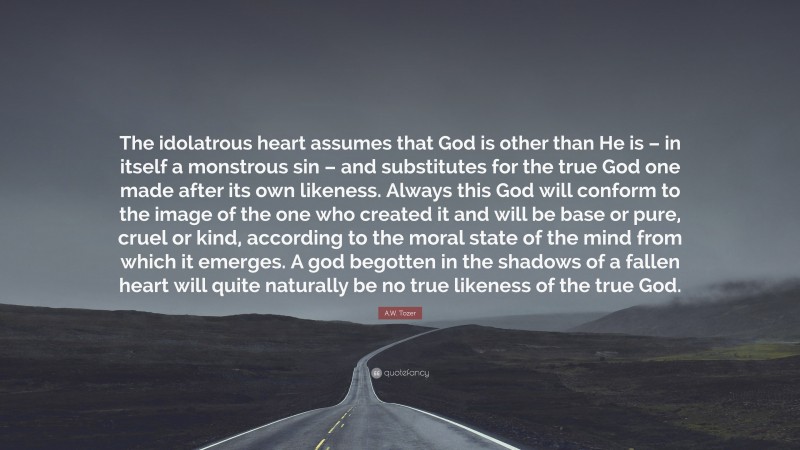 A.W. Tozer Quote: “The idolatrous heart assumes that God is other than He is – in itself a monstrous sin – and substitutes for the true God one made after its own likeness. Always this God will conform to the image of the one who created it and will be base or pure, cruel or kind, according to the moral state of the mind from which it emerges. A god begotten in the shadows of a fallen heart will quite naturally be no true likeness of the true God.”