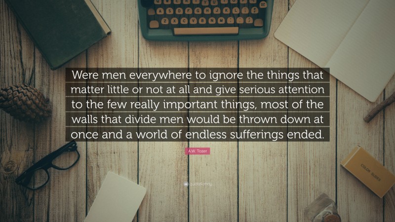 A.W. Tozer Quote: “Were men everywhere to ignore the things that matter little or not at all and give serious attention to the few really important things, most of the walls that divide men would be thrown down at once and a world of endless sufferings ended.”