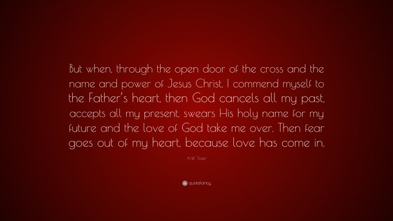 A.W. Tozer Quote: “But when, through the open door of the cross and the name and power of Jesus Christ, I commend myself to the Father’s heart, then God cancels all my past, accepts all my present, swears His holy name for my future and the love of God take me over. Then fear goes out of my heart, because love has come in.”