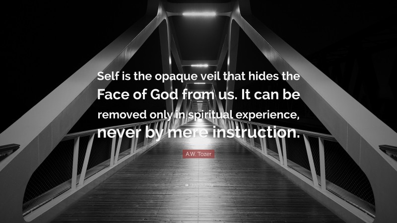 A.W. Tozer Quote: “Self is the opaque veil that hides the Face of God from us. It can be removed only in spiritual experience, never by mere instruction.”