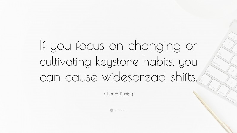 Charles Duhigg Quote: “If you focus on changing or cultivating keystone habits, you can cause widespread shifts.”