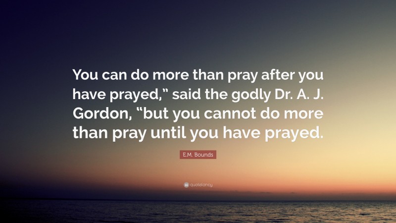 E.M. Bounds Quote: “You can do more than pray after you have prayed,” said the godly Dr. A. J. Gordon, “but you cannot do more than pray until you have prayed.”