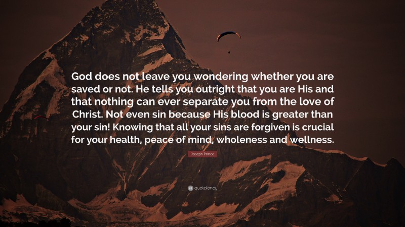 Joseph Prince Quote: “God does not leave you wondering whether you are saved or not. He tells you outright that you are His and that nothing can ever separate you from the love of Christ. Not even sin because His blood is greater than your sin! Knowing that all your sins are forgiven is crucial for your health, peace of mind, wholeness and wellness.”