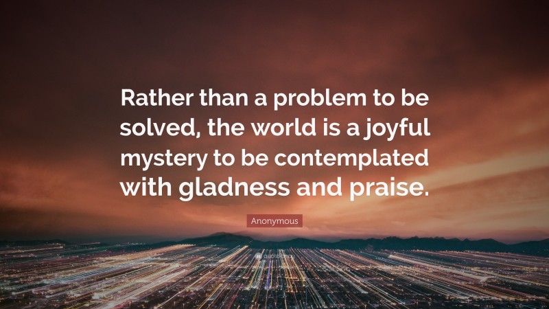 Anonymous Quote: “Rather than a problem to be solved, the world is a joyful mystery to be contemplated with gladness and praise.”
