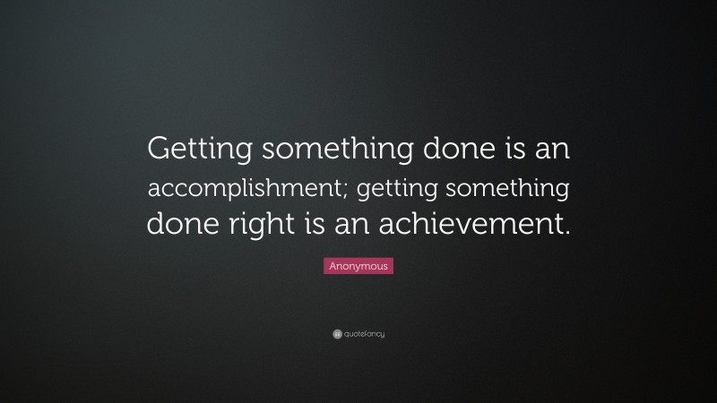Anonymous Quote: “Getting something done is an accomplishment; getting something done right is an achievement.”