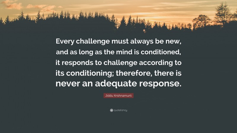 Jiddu Krishnamurti Quote: “Every challenge must always be new, and as long as the mind is conditioned, it responds to challenge according to its conditioning; therefore, there is never an adequate response.”