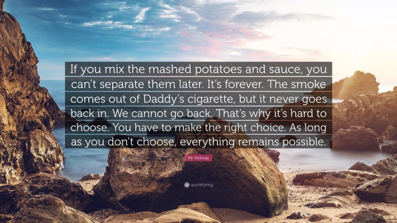 Mr. Nobody Quote: “If you mix the mashed potatoes and sauce, you can’t separate them later. It’s forever. The smoke comes out of Daddy’s cigarette, but it never goes back in. We cannot go back. That’s why it’s hard to choose. You have to make the right choice. As long as you don’t choose, everything remains possible.”