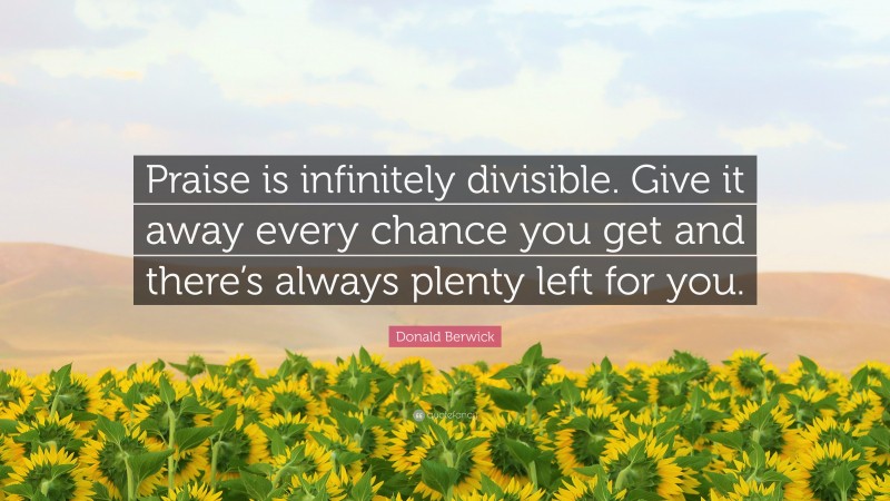 Donald Berwick Quote: “Praise is infinitely divisible. Give it away every chance you get and there’s always plenty left for you.”