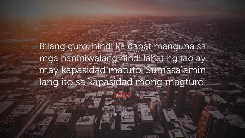 Bob Ong Quote: “Bilang guro, hindi ka dapat manguna sa mga naniniwalang hindi lahat ng tao ay may kapasidad matuto. Sumasalamin lang ito sa kapasidad mong magturo.”