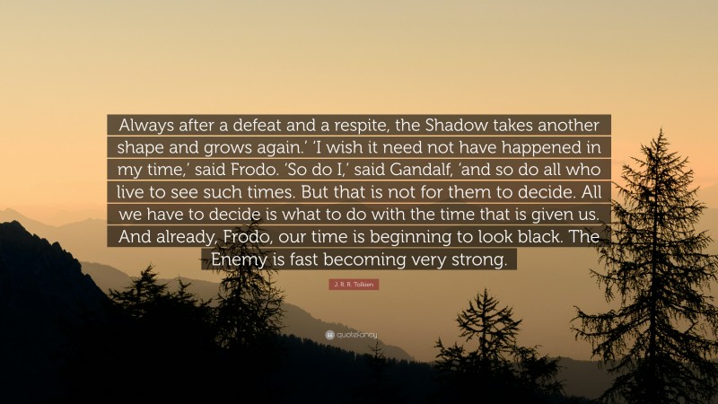 J. R. R. Tolkien Quote: “Always after a defeat and a respite, the Shadow takes another shape and grows again.’ ‘I wish it need not have happened in my time,’ said Frodo. ‘So do I,’ said Gandalf, ’and so do all who live to see such times. But that is not for them to decide. All we have to decide is what to do with the time that is given us. And already, Frodo, our time is beginning to look black. The Enemy is fast becoming very strong.”