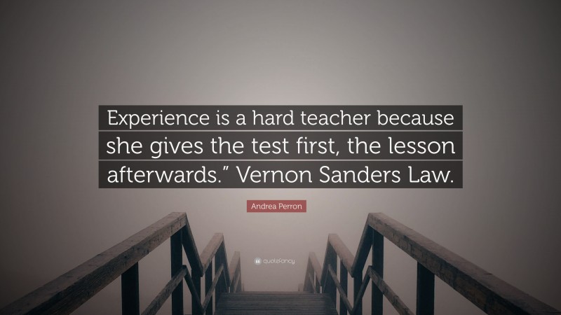 Andrea Perron Quote: “Experience is a hard teacher because she gives the test first, the lesson afterwards.” Vernon Sanders Law.”
