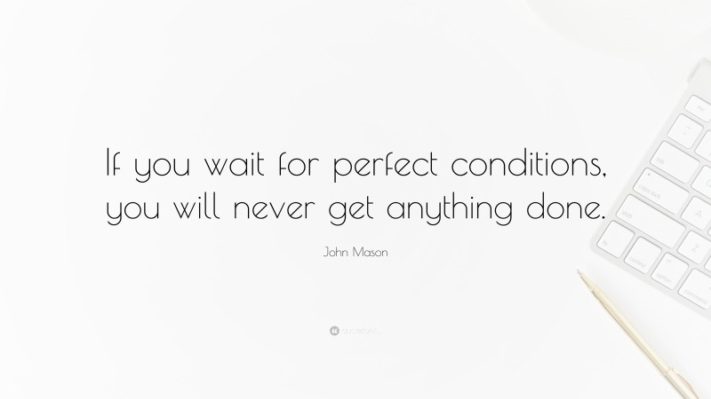 John Mason Quote: “If you wait for perfect conditions, you will never get anything done.”