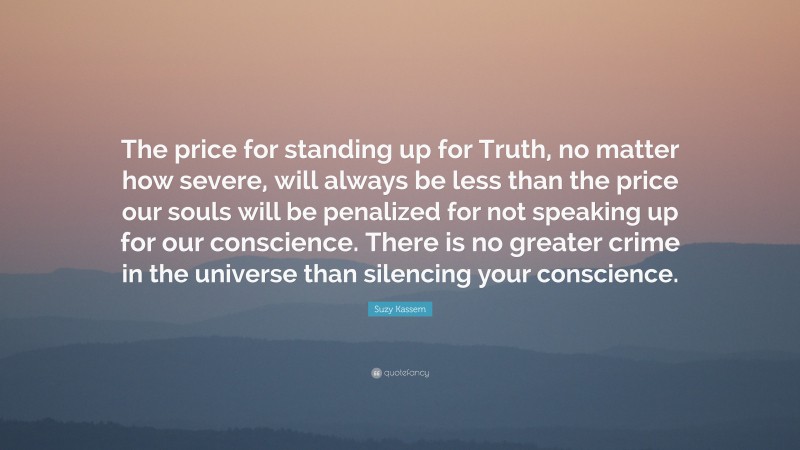 Suzy Kassem Quote: “The price for standing up for Truth, no matter how severe, will always be less than the price our souls will be penalized for not speaking up for our conscience. There is no greater crime in the universe than silencing your conscience.”