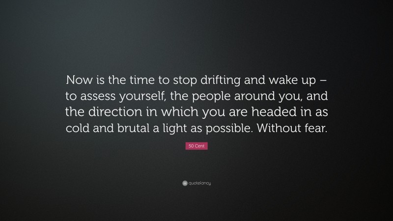 50 Cent Quote: “Now is the time to stop drifting and wake up – to assess yourself, the people around you, and the direction in which you are headed in as cold and brutal a light as possible. Without fear.”